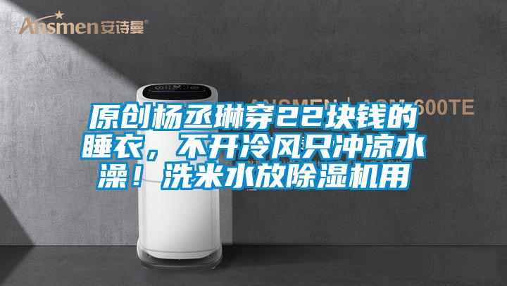原創(chuàng)楊丞琳穿22塊錢的睡衣，不開冷風只沖涼水澡！洗米水放除濕機用