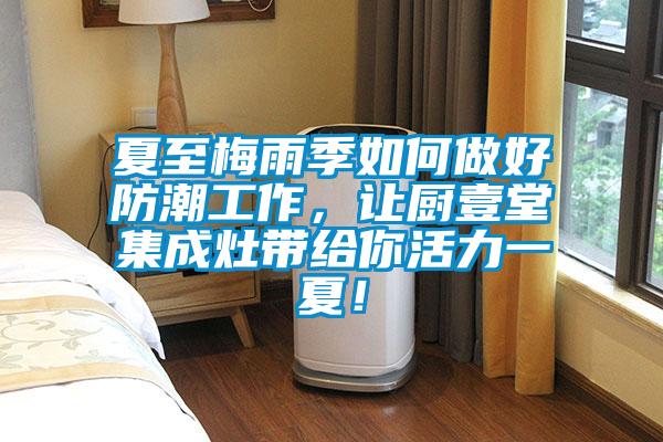 夏至梅雨季如何做好防潮工作，讓廚壹堂集成灶帶給你活力一夏！