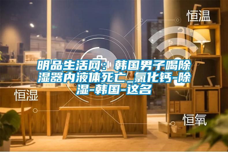 明品生活網(wǎng)：韓國(guó)男子喝除濕器內(nèi)液體死亡_氯化鈣-除濕-韓國(guó)-這名
