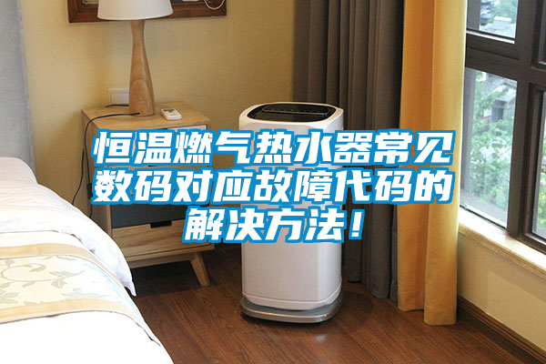 恒溫燃?xì)鉄崴鞒Ｒ姅?shù)碼對應(yīng)故障代碼的解決方法！