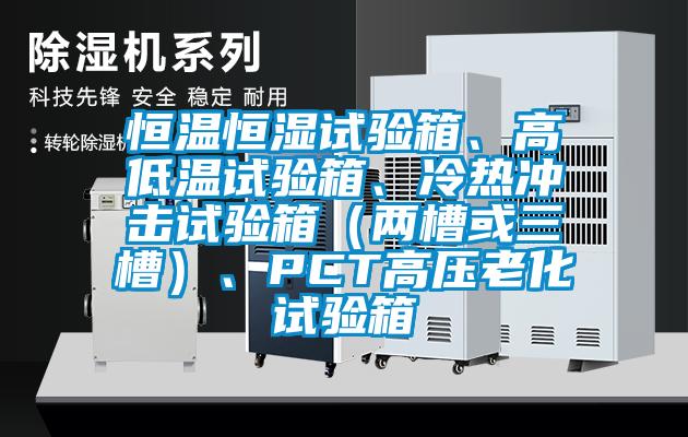 恒溫恒濕試驗(yàn)箱、高低溫試驗(yàn)箱、冷熱沖擊試驗(yàn)箱（兩槽或三槽）、PCT高壓老化試驗(yàn)箱
