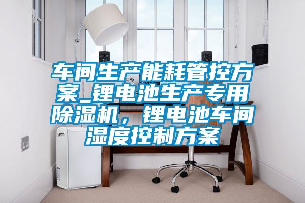 車間生產能耗管控方案_鋰電池生產專用除濕機，鋰電池車間濕度控制方案